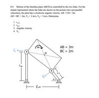 01) Motion of the rhombus plate ABCD,is controlled by the two links. For the
instant represented where the links are shown on the picture (two non parallel
velocities), the plate has a clockwise angular velocity. AB = CD= 3m
AD = BC = 2m, V =2 m/s, V = 3 m/s. Determine,
1. ĽAIC
2. Гвлс
3. Angular velocity
4. Vo
AB = 3m
BC = 2m
5m
2m
— вт
