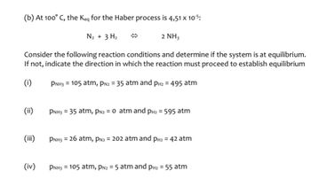 (b) At 100° C, the Keq for the Haber process is 4,51 X 10-5:
N₂ + 3 H₂
2 NH3
Consider the following reaction conditions and determine if the system is at equilibrium.
If not, indicate the direction in which the reaction must proceed to establish equilibrium
(i)
PNH3 105 atm, PN2 = 35 atm and PH2 = 495 atm
(ii)
PNH3 35 atm, PN2 = 0 atm and PH2 = 595 atm
(iii)
PNH3 = 26 atm, PN2 = 202 atm and PH2 = 42 atm
(iv)
PNH3 105 atm, PN2 = 5 atm and PH2 = 55 atm