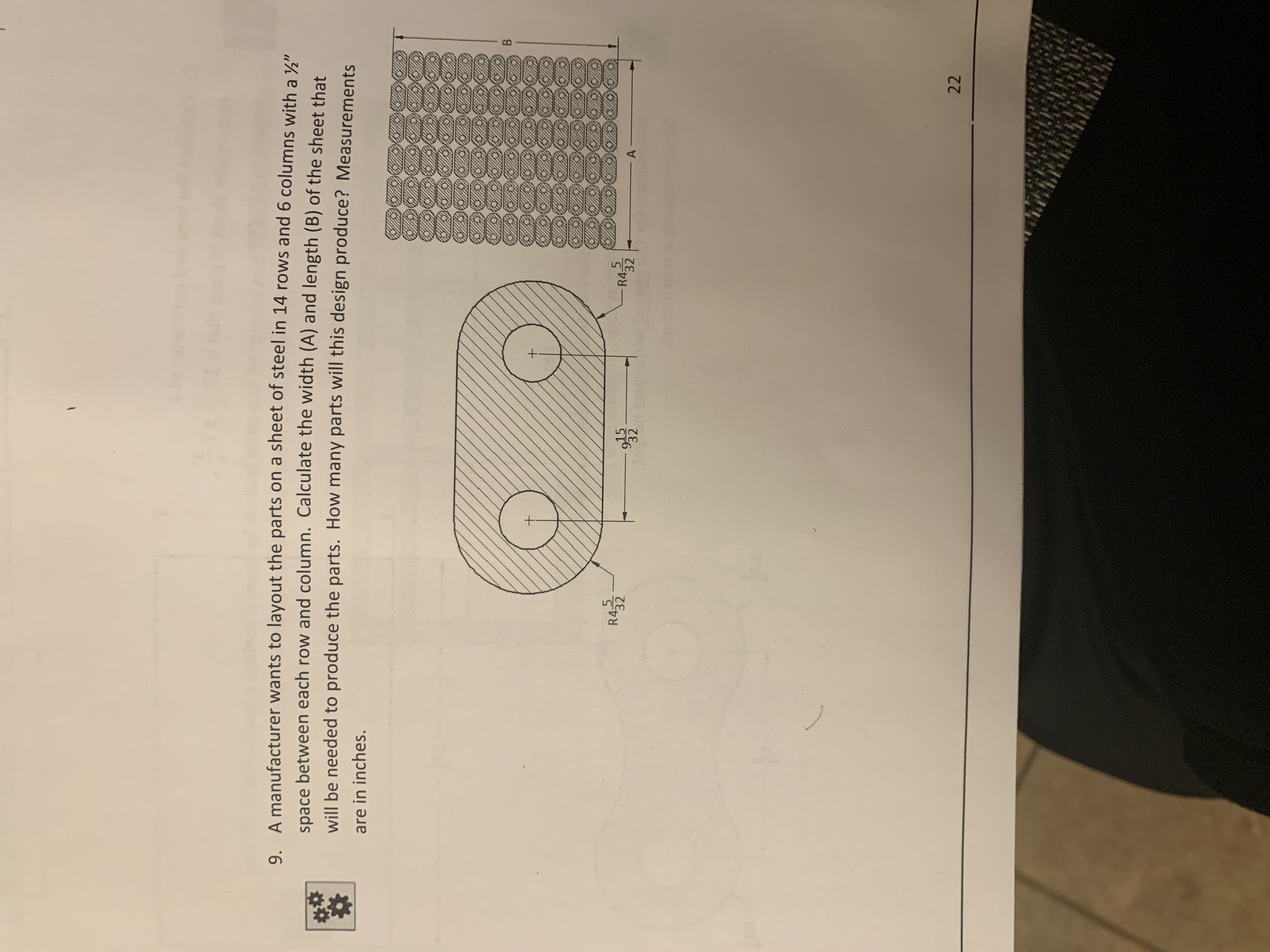 9.
A manufacturer wants to layout the parts on a sheet of steel in 14 rows and 6
columns with a
space between each row and column. Calculate the width (A) and length (B) of the sheet that
"
will be needed to produe the parts. How many parts will this design produce? Measurement
are in inches
R4-5
R4
32
32
