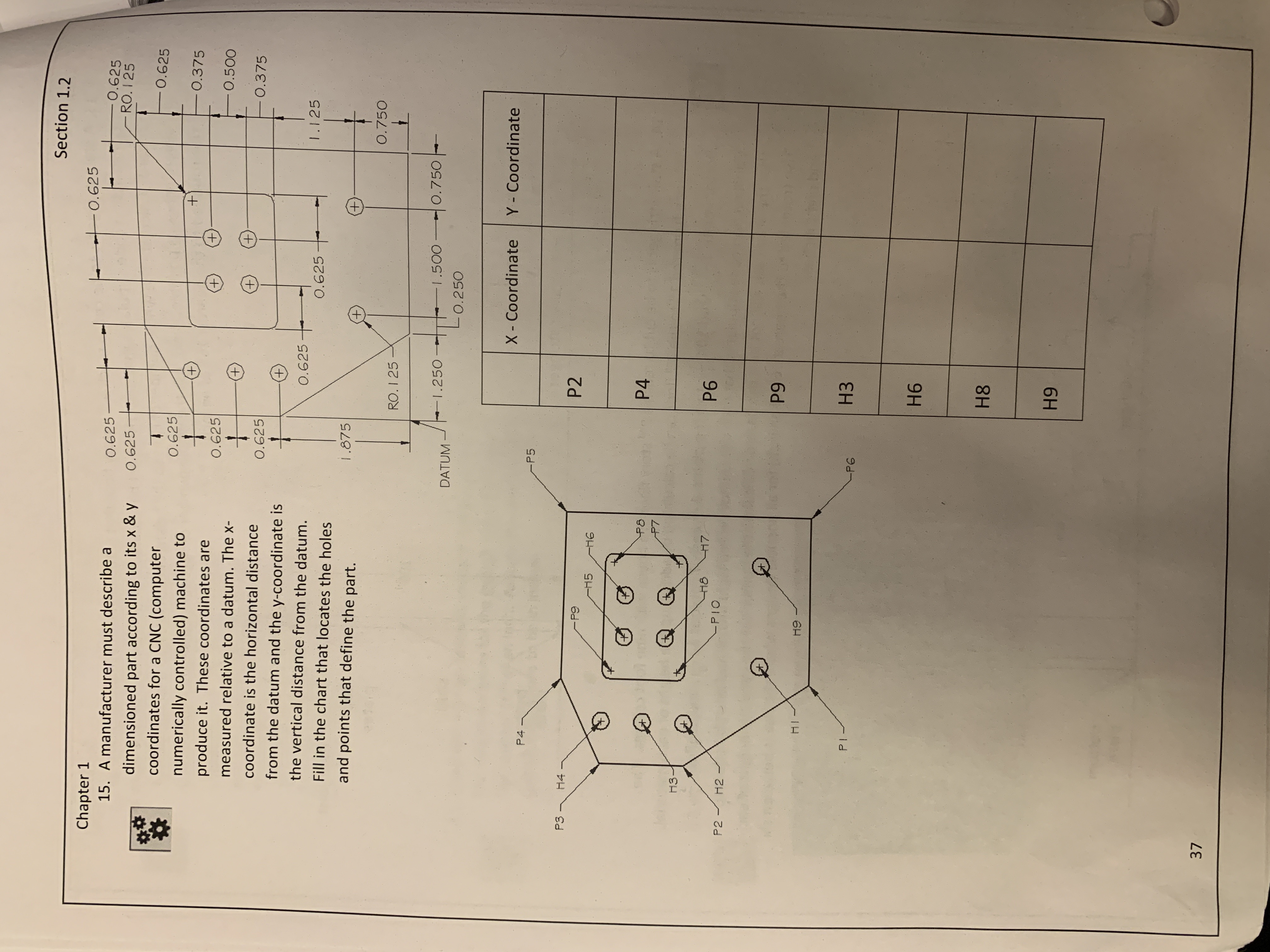 Section 1.2
Chapter 1
0.625
0.625
-RO. I 25
0.625
0.625-
0.625
15. A manufacturer must describe a
dimensioned part according to its x & y
coordinates for a CNC (computer
numerically controlled) machine to
produce it. These coordinates are
measured relative to a datum. The x-
coordinate is the horizontal distance
from the datum and the y-coordinate is
the vertical distance from the datum.
Fill in the chart that locates the holes
and points that define the part.
一0.625
0.375
0.500
0.375
0.625
0.625
0.625十
1.125
0.625
1.875
0.750
RO. 1 25
I.250
l.500
O.750
DATUM
0.250
X - Coordinate Y Coordinate
P5
P2
P4
H7
P6
PIO
P9
H I
H3
P I
Pe
H6
H8
H9
37
