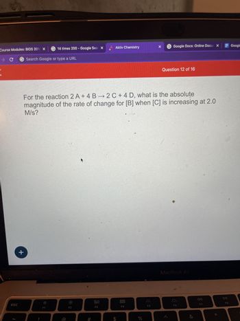 Course Modules: BIOS 2018 X 14 times 200- Google Sear X
→ C
Search Google or type a URL
esc
+
39
F1
For the reaction 2 A+ 4 B→2C+4 D, what is the absolute
magnitude of the rate of change for [B] when [C] is increasing at 2.0
M/s?
F2
#
Aktiv Chemistry
80
F3
000
F4
%
x G Google Docs: Online Docur X
Online Docur Google
F5
Question 12 of 16
●
MacBook Air
F6
&
AA
F7
5
F8