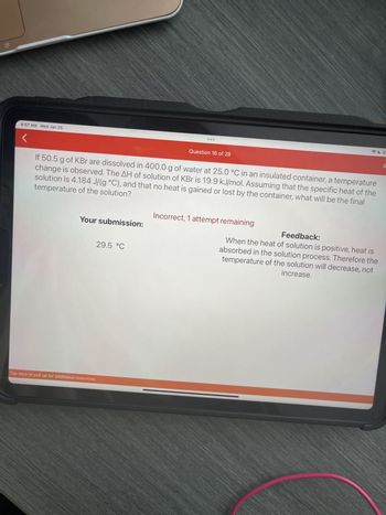 8:57 AM Wed Jan 25
If 50.5 g of KBr are dissolved in 400.0 g of water at 25.0 °C in an insulated container, a temperature
temperature of the solution?
change is observed. The AH of solution of KBr is 19.9 kJ/mol. Assuming that the specific heat of the
solution is 4.184 J/(g °C), and that no heat is gained or lost by the container, what will be the final
Your submission:
Tap here or pull up for additional resources
Question 16 of 28
29.5 °C
Incorrect, 1 attempt remaining
Feedback:
When the heat of solution is positive, heat is
absorbed in the solution process. Therefore the
temperature of the solution will decrease, not
increase.
83
