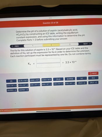 Wed Mar 1
Initial (M)
Change (M)
Equilibrium (M)
11
-X
15.3 - x
or pull up for additional resources
Determine the pH of a solution of aspirin (acetylsalicylic acid,
HC,H,O4) by constructing an ICE table, writing the equilibrium
constant expression, and using this information to determine the pH.
Complete Parts 1-3 before submitting your answer.
652 mg of aspirin (HC,H,O4) is dissolved in an aqueous solution of 237 mL
aqueous solution. Fill in the ICE table with the appropriate value for each involved
species to determine concentrations of all reactants and products.
0
1
HC,H,O,(aq)
10
-3
2.75 x 10-³ + x
0.0153 + x
2.75 x 10-³
2.75 x 10-³ - X
Question 23 of 26
0.0153 - x
+
2
H₂O (1)
3.62 x 10-³
-3
3.62 x 10-³ + x
1.53 x 10-5
3.62 x 10-3 - X
3
S
H3O+ (aq)
15.3
1.53 x 10-5 + x
NEXT >
0.0153
+
1.53 x 10-5-x
✔
C9H₂O4 (aq)
000
RESET
+x
15.3 + x