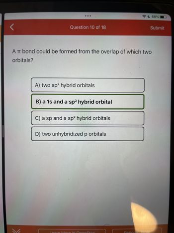 **Question 10 of 18**

A π bond could be formed from the overlap of which two orbitals?

A) two sp² hybrid orbitals

B) a 1s and a sp² hybrid orbital

C) a sp and a sp² hybrid orbitals

D) two unhybridized p orbitals

**Explanation for Educational Website:**

The question refers to the formation of a π bond, which typically occurs when two unhybridized p orbitals overlap side-by-side. Among the options provided, the correct choice would be option D: "two unhybridized p orbitals." 

A π bond is distinct from a sigma (σ) bond, which is formed by the head-on overlap of orbitals. In the context of hybridization, sp² hybrid orbitals are usually involved in σ bonding, while the unhybridized p orbitals involved in forming π bonds extend above and below the plane of the atoms involved.