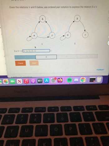 C
Given the relations V and S below, use ordered pair notation to express the relation S o V.
4
SOV=(Ex: (a, b), (b, c)
Check
Additional exercises
MacBook Air
&
Next
F7
*
8
b
V
411
2
tv A
9
44
O
10
FID
S
P
C
BF
Feedback?
del