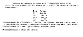 7.
A building was constructed last year for Agro Co. for use as a production facility.
Construction began on January 1 and was completed on December 31. The payments to the contractor
were as follows.
Date
Payment
1/1
$600,000
3/31
700,000
9/30 1,000,000
11/1
800,000
To finance construction of the building, a $1,500,000, 12% construction loan was taken out on January 1.
The loan was repaid on December 31. The firm had two sources of general debt: $800,000 note payable,
8% annual interest, and $1,200,000 par value bonds, 10% annual interest.
Determine the amount of interest to be capitalized