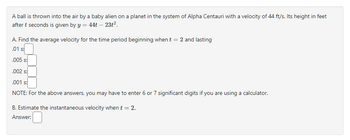 A ball is thrown into the air by a baby alien on a planet in the system of Alpha Centauri with a velocity of 44 ft/s. Its height in feet
after t seconds is given by y = 44t - 23t².
A. Find the average velocity for the time period beginning when t = 2 and lasting
.01 s:
.005 s:
.002 s:
.001 s:
NOTE: For the above answers, you may have to enter 6 or 7 significant digits if you are using a calculator.
B. Estimate the instantaneous velocity when t = 2.
Answer: