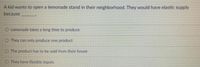A kid wants to open a lemonade stand in their neighborhood. They would have elastic supply
because
O Lemonade takes a long time to produce
O They can only produce one product
O The product has to be sold from their house
They have flexible inputs
