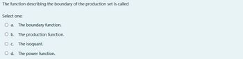 The function describing the boundary of the production set is called
Select one:
O a. The boundary function.
O b. The production function.
O C. The isoquant.
O d. The power function.