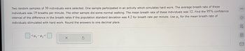 Two random samples of 30 individuals were selected. One sample participated in an activity which simulates hard work. The average breath rate of these individuals was 19 breaths per minute. The other sample did some normal walking. The mean breath rate of these individuals was 12. Find the 95% confidence interval of the difference in the breath rates if the population standard deviation was 4.2 for breath rate per minute. Use \( \mu_1 \) for the mean breath rate of individuals stimulated with hard work. Round the answers to one decimal place.

[  ] < \( \mu_1 - \mu_2 \) < [  ]

(Note: The image contains a space for entering the numerical values for the confidence interval.)