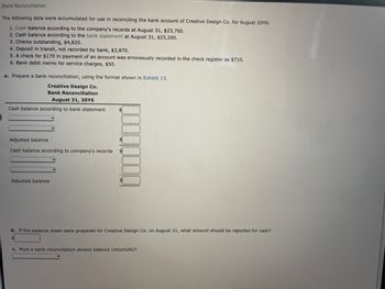 **Bank Reconciliation**

The following data were accumulated for use in reconciling the bank account of Creative Design Co. for August 20Y6:

1. Cash balance according to the company’s records at August 31, $23,760.
2. Cash balance according to the bank statement at August 31, $25,200.
3. Checks outstanding, $4,820.
4. Deposit in transit, not recorded by bank, $3,870.
5. A check for $170 in payment of an account was erroneously recorded in the check register as $710.
6. Bank debit memo for service charges, $50.

**a. Prepare a bank reconciliation, using the format shown in Exhibit 13.**

Creative Design Co.

Bank Reconciliation

August 31, 20Y6

- Cash balance according to bank statement: $ [Input Box]
- [Adjustments]                                  $ [Input Box]
- Adjusted balance:                             $ [Input Box]

- Cash balance according to company’s records: $ [Input Box]
- [Adjustments]                                         $ [Input Box]
- Adjusted balance:                                    $ [Input Box]

**b. If the balance sheet were prepared for Creative Design Co. on August 31, what amount should be reported for cash?**

$ [Input Box]

**c. Must a bank reconciliation always balance (reconcile)?**

[Input Box]