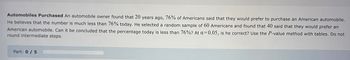 **Automobiles Purchased** 

An automobile owner found that 20 years ago, 76% of Americans said that they would prefer to purchase an American automobile. He believes that the number is much less than 76% today. He selected a random sample of 60 Americans and found that 40 said that they would prefer an American automobile. Can it be concluded that the percentage today is less than 76%? At α = 0.05, is he correct? Use the P-value method with tables. Do not round intermediate steps. 

**Part: 0/5**