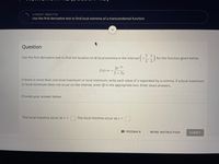 CURRENT OBJECTIVE
Use the first derivative test to find local extrema of a transcendental function
Question
Use the first derivative test to find the location of all local extrema in the interval
for the function given below.
2' 2
2e-3x
f(x) :
2-Зх
If there is more than one local maximum or local minimum, write each value of x separated by a comma. If a local maximum
or local minimum does not occur on the interval, enter Ø in the appropriate box. Enter exact answers.
Provide your answer below:
The local maxima occur at x =
The local minima occur at x =
A FEEDBACK
MORE INSTRUCTION
SUBMIT
