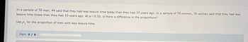 In a sample of 58 men, 44 said that they had less leisure time today than they had 10 years ago. In a sample of 58 women, 36 women said that they had less
leisure time today than they had 10 years ago. At a=0.10, is there a difference in the proportions?
Use p, for the proportion of men with less leisure time.
Part: 0 / 6