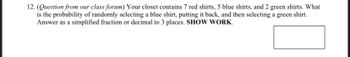 12. (Question from our class forum) Your closet contains 7 red shirts, 5 blue shirts, and 2 green shirts. What
is the probability of randomly selecting a blue shirt, putting it back, and then selecting a green shirt.
Answer as a simplified fraction or decimal to 3 places. SHOW WORK.