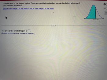 Find the area of the shaded region. The graph depicts the standard normal distribution with mean 0
and standard deviation 1.
Click to view page 1 of the table. Click to view page 2 of the table.
The area of the shaded region is.
(Round to four decimal places as needed.)
z = 0.57