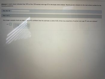 **Widows Study**

A recent study indicated that 34% of the 130 women over age 55 in the study were widows. Round up your answers to the next whole number for the following questions.

**Part: 0 / 2**

**Part 1 of 2**

How large a sample must you take to be 99% confident that the estimate is within 0.02 of the true proportion of women over age 55 who are widows?

\[ n = \] [ X ] [ ⟳ ]