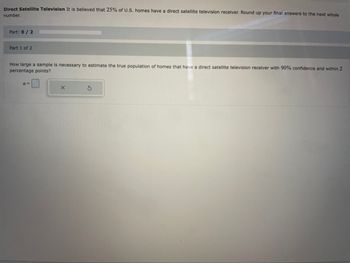 **Direct Satellite Television**

It is believed that 25% of U.S. homes have a direct satellite television receiver. Round up your final answers to the next whole number.

**Part: 0 / 2**

---

**Part 1 of 2**

How large a sample is necessary to estimate the true population of homes that have a direct satellite television receiver with 90% confidence and within 2 percentage points?

\[ n = \, [Input Box] \, [Delete Button] \, [Undo Button] \]

---

*Note: This text is designed to guide students through calculating the necessary sample size to estimate a population proportion with specified confidence and precision.*