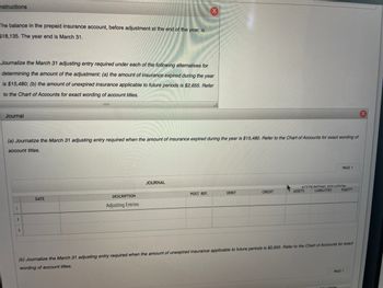 **Instructions**

The balance in the prepaid insurance account, before adjustment at the end of the year, is $18,135. The year-end is March 31.

Journalize the March 31 adjusting entry required under each of the following alternatives for determining the amount of the adjustment: (a) the amount of insurance expired during the year is $15,480; (b) the amount of unexpired insurance applicable to future periods is $2,655. Refer to the Chart of Accounts for exact wording of account titles.

**Journal**

(a) Journalize the March 31 adjusting entry required when the amount of insurance expired during the year is $15,480. Refer to the Chart of Accounts for exact wording of account titles.

- **Journal Entry Table:**
  - Columns: Date, Description, Post. Ref., Debit, Credit, Assets, Liabilities, Equity
  - Row: 1
    - Blank columns under Date, Description, etc.

(b) Journalize the March 31 adjusting entry required when the amount of unexpired insurance applicable to future periods is $2,655. Refer to the Chart of Accounts for exact wording of account titles.

- **Notes:**
  - The table for this entry is similar to the one described in part (a). It has placeholders for details to be filled in as per the Chart of Accounts.