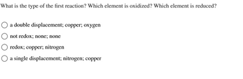 What is the type of the first reaction? Which element is oxidized? Which element is reduced?
a double displacement; copper; oxygen
not redox; none; none
redox; copper; nitrogen
a single displacement; nitrogen; copper