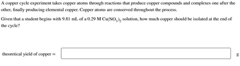 A copper cycle experiment takes copper atoms through reactions that produce copper compounds and complexes one after the
other, finally producing elemental copper. Copper atoms are conserved throughout the process.
Given that a student begins with 9.81 mL of a 0.29 M Cu(NO3)2 solution, how much copper should be isolated at the end of
the cycle?
theoretical yield of copper =
g
50