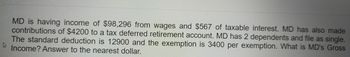 MD is having income of $98,296 from wages and $567 of taxable interest. MD has also made
contributions of $4200 to a tax deferred retirement account. MD has 2 dependents and file as single.
The standard deduction is 12900 and the exemption is 3400 per exemption. What is MD's Gross
Income? Answer to the nearest dollar.
A