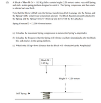 A Block of Mass M (M = 1.85 Kg) falls a certain height (2.50 meters) onto a very stiff Spring,
and sticks to the spring platform designed to catch it. The Spring compresses, and then starts
(2)
to vibrate back and forth.
Note that the Block will fall onto the Spring, transferring all of its energy into the Spring, and
the Spring will be compressed a maximum amount. The Block becomes instantly attached to
the Spring, and the Spring will now vibrate up and down with the Box attached.
Spring Constant K = 12,500 Newton/meters
(a) Calculate the maximum Spring compression in meters (the Spring's Amplitude).
(b) Calculate the frequency that the Spring will vibrate (oscillate) immediately after the Block
hits and attaches to the spring platform.
(c) What is the full up+down distance that the Block will vibrate (twice the Amplitude)?
Block M =
1.85 Kg
Height H = 2.50 meters
Stiff Spring →
