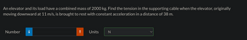 An elevator and its load have a combined mass of 2000 kg. Find the tension in the supporting cable when the elevator, originally
moving downward at 11 m/s, is brought to rest with constant acceleration in a distance of 38 m.
Number
Units
N