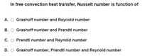 In free convection heat transfer, Nusselt number is function of
A. O Grashoff number and Reynold number
B. O Grashoff number and Prandti number
C. O Prandtl number and Reynold number
D. O Grashoff number, Prandtl number and Reynold number
