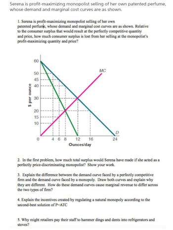 Serena is profit-maximizing monopolist selling of her own patented perfume,
whose demand and marginal cost curves are as shown.
1. Serena is profit-maximizing monopolist selling of her own
patented perfume, whose demand and marginal cost curves are as shown. Relative
to the consumer surplus that would result at the perfectly competitive quantity
and price, how much consumer surplus is lost from her selling at the monopolist's
profit-maximizing quantity and price?
$ per ounce
60
50
45
40
30
20
15
10
0
468 12 16
Ounces/day
MC
D
24
2. In the first problem, how much total surplus would Serena have made if she acted as a
perfectly price-discriminating monopolist? Show your work.
3. Explain the difference between the demand curve faced by a perfectly competitive
firm and the demand curve faced by a monopoly. Draw both curves and explain why
they are different. How do these demand curves cause marginal revenue to differ across
the two types of firm?
4. Explain the incentives created by regulating a natural monopoly according to the
second-best solution of P=ATC
5. Why might retailers pay their staff to hammer dings and dents into refrigerators and
stoves?