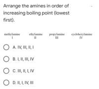 Arrange the amines in order of
increasing boiling point (lowest
first).
methylamine
I
ethylamine
II
propylamine
III
cyclohexylamine
IV
A. IV, III, II, I
B. I, II, III, IV
C. II, II, I, IV
D. II, I, IV, III
