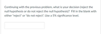 Continuing with the previous problem, what is your decision (reject the
null hypothesis or do not reject the null hypothesis)? Fill in the blank with
either "reject" or "do not reject". Use a 5% significance level.
