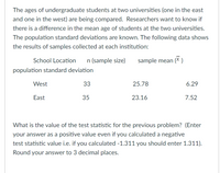 The ages of undergraduate students at two universities (one in the east
and one in the west) are being compared. Researchers want to know if
there is a difference in the mean age of students at the two universities.
The population standard deviations are known. The following data shows
the results of samples collected at each institution:
School Location
n (sample size)
sample mean (X )
population standard deviation
West
33
25.78
6.29
East
35
23.16
7.52
What is the value of the test statistic for the previous problem? (Enter
your answer as a positive value even if you calculated a negative
test statistic value i.e. if you calculated -1.311 you should enter 1.311).
Round your answer to 3 decimal places.
