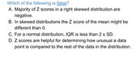 Which of the following is false?
A. Majority of Z scores in
negative.
B. In skewed distributions the Z score of the mean might be
right skewed distribution are
different than 0.
C. For a normal distribution, IQR is less than 2 x SD.
D. Z scores are helpful for determining how unusual a data
point is compared to the rest of the data in the distribution.
