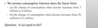 • We assume consumption function takes the linear form:
» (a) the change of consumption when income increases from 3
million to 4 million.
» (b) the change of consumption when income increases from 20
million to 21 million.
Question: Is (a) equal to (b)?
