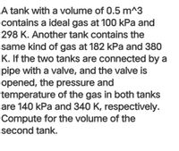 A tank with a volume of 0.5 m^3
contains a ideal gas at 100 kPa and
298 K. Another tank contains the
same kind of gas at 182 kPa and 380
K. If the two tanks are connected by a
pipe with a valve, and the valve is
opened, the pressure and
temperature of the gas in both tanks
are 140 kPa and 340 K, respectively.
Compute for the volume of the
second tank.
