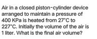 Air in a closed piston-cylinder device
arranged to maintain a pressure of
400 KPa is heated from 27°C to
227°C. Initially the volume of the air is
1 liter. What is the final air volume?
