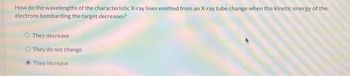 How do the wavelengths of the characteristic X-ray lines emitted from an X-ray tube change when the kinetic energy of the
electrons bombarding the target decreases?
O They decrease
O They do not change
They increase