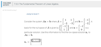 CHALLENGE
ACTIVITY
7.5.3: The Fundamental Theorem of Linear Algebra.
481552.3044322.qx3zqy7
Jump to level 1
Consider the system Ax = b where A =
basis for the null space of A is given by
X₁ =
[₁
A
[14] and b = [1] 4
[J].
-3
-3
is a
{ [+¹]} and
Ex: 1.2
particular solution. Use this information to find the row space solution X, to
Ax = b.
and x =