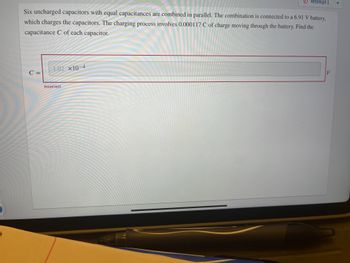Six uncharged capacitors with equal capacitances are combined in parallel. The combination is connected to a 6.91 V battery,
which charges the capacitors. The charging process involves 0.000117 C of charge moving through the battery. Find the
capacitance C of each capacitor.
C =
1.02 X10-4
Attempt 1
Incorrect
F