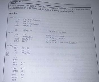 Example 3-20
Write a program to toggle all the bits of I/O register PORTB every 1 s. Assume that the
crystal frequency is 16 MHz and the system is using an ATmega328.
Solution:
.ORG O
BACK:
LDI
OUT
LDI
OUT
L1:
L2:
13:
LDI
COM
OUT
CALL
RJMP
DELAY 1S:
LDI
LDI
LDI
DEC
BRNE
R16, HIGH (RAMEND)
SPH, R16
R16, LOW (RAMEND)
SPL, R16
R16,0x55
R16
PORTB, R16
DELAY 1S
BACK
R20, 64
R21, 200
R22,250
NOP
NOP
DEC
BRNE L3
R22
R21
L2
DEC
BRNE L1
RET
R20
; load R16 with 0x55
; complement PORTB
; send it to port B
;time delay
; keep doing this indefinitely
2014