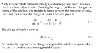 A satellite controls its rotational velocity by extending an arm much like a balle-
rina in a spin or a figure skater. Changing the length, L, of the arm changes the
inertia of the satellite. The transfer function between the rotational velocity,
w(s), and the incremental change in L, called AL(s) is given as
w(s)
AL(s)
2(s+4)
(s +5) (s + 1)²
The change in length is given as
1
AL(s) ==
S
(4)
(5)
Determine the response to the change in length of the satellite's angular veloc-
ity, w(t), in the time domain using partial fractions.