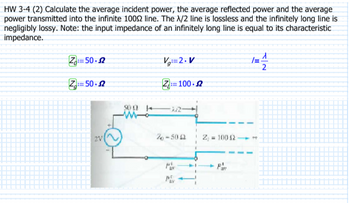 HW 3-4 (2) Calculate the average incident power, the average reflected power and the average
power transmitted into the infinite 10002 line. The X/2 line is lossless and the infinitely long line is
negligibly lossy. Note: the input impedance of an infinitely long line is equal to its characteristic
impedance.
Z: 50.2
Z=50-2
V=2.V
Z: 100-2
50022
Mo
26-5052
t.
= 100 42
1=
T
1
2