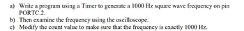 a) Write a program using a Timer to generate a 1000 Hz square wave frequency on pin
PORTC.2.
b) Then examine the frequency using the oscilloscope.
c) Modify the count value to make sure that the frequency is exactly 1000 Hz.