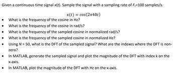 Given a continuous time signal \( x(t) \). Sample the signal with a sampling rate of \( F_s = 100 \) samples/s.

\[ x(t) = \cos(2\pi 40t) \]

- What is the frequency of the cosine in Hz?
- What is the frequency of the cosine in rad/s?
- What is the frequency of the sampled cosine in normalized rad/s?
- What is the frequency of the sampled cosine in normalized Hz?
- Using \( N = 50 \), what is the DFT of the sampled signal? What are the indexes where the DFT is non-zero?
- In MATLAB, generate the sampled signal and plot the magnitude of the DFT with index \( k \) on the x-axis.
- In MATLAB, plot the magnitude of the DFT with Hz on the x-axis.