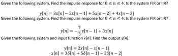 Given the following system. Find the impulse response for 0 ≤ n≤ 4. Is the system FIR or IIR?
y[n] = 3x[n] - 2x[n − 1] + 5x[n − 2] + 4x[n - 3]
Given the following system. Find the impulse response for 0 ≤ n ≤ 4. Is the system FIR or IIR?
y[n] = − 3y[n − 1] + 3x[n]
Given the following system and input function x[n]. Find the output y[n].
y[n] = 2x[n] - x[n-1]
x[n] = 38[n] + 58[n
1]-28[n-2]