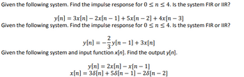 Given the following system, find the impulse response for \( 0 \leq n \leq 4 \). Is the system FIR or IIR?

\[ y[n] = 3x[n] - 2x[n-1] + 5x[n-2] + 4x[n-3] \]

Given the following system, find the impulse response for \( 0 \leq n \leq 4 \). Is the system FIR or IIR?

\[ y[n] = -\frac{2}{3} y[n-1] + 3x[n] \]

Given the following system and input function \( x[n] \), find the output \( y[n] \).

\[ y[n] = 2x[n] - x[n-1] \]

\[ x[n] = 3\delta [n] + 5\delta [n-1] - 2\delta[n-2] \]