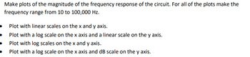 Make plots of the magnitude of the frequency response of the circuit. For all of the plots make the
frequency range from 10 to 100,000 Hz.
Plot with linear scales on the x and y axis.
• Plot with a log scale on the x axis and a linear scale on the y axis.
Plot with log scales on the x and y axis.
Plot with a log scale on the x axis and dB scale on the y axis.