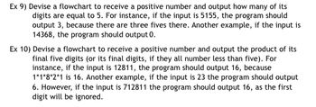 Ex 9) Devise a flowchart to receive a positive number and output how many of its
digits are equal to 5. For instance, if the input is 5155, the program should
output 3, because there are three fives there. Another example, if the input is
14368, the program should output 0.
Ex 10) Devise a flowchart to receive a positive number and output the product of its
final five digits (or its final digits, if they all number less than five). For
instance, if the input is 12811, the program should output 16, because
1*1*8*2*1 is 16. Another example, if the input is 23 the program should output
6. However, if the input is 712811 the program should output 16, as the first
digit will be ignored.