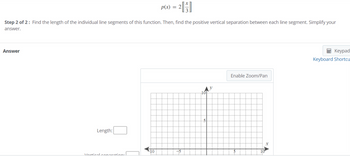 Step 2 of 2: Find the length of the individual line segments of this function. Then, find the positive vertical separation between each line segment. Simplify your
answer.
Answer
Length:
Vortical.coparation:
p(x) = 2
-10
101
5
Enable Zoom/Pan
10
X
Keypad
Keyboard Shortcu